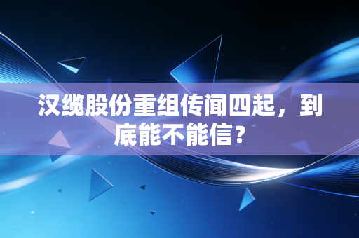 汉缆股份重组传闻四起，到底能不能信？