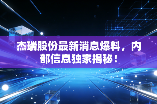 杰瑞股份最新消息爆料,内部信息独家揭秘!