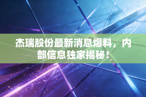 杰瑞股份最新消息爆料,内部信息独家揭秘!