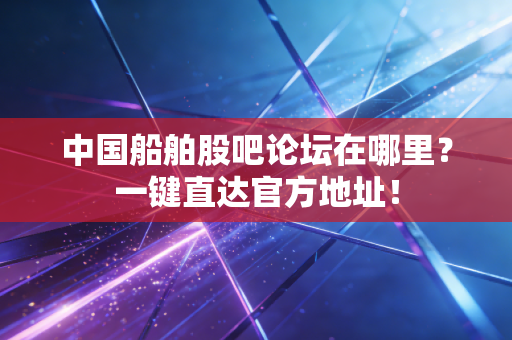 中国船舶股吧论坛在哪里?一键直达官方地址!