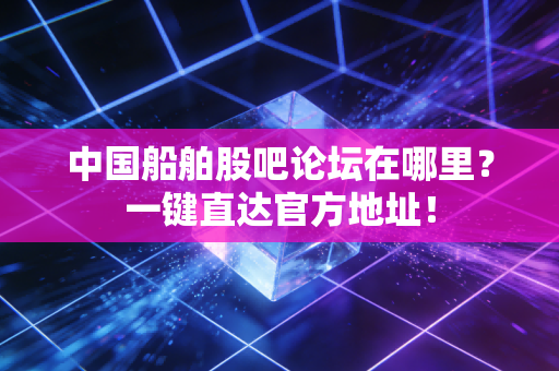 中国船舶股吧论坛在哪里?一键直达官方地址!