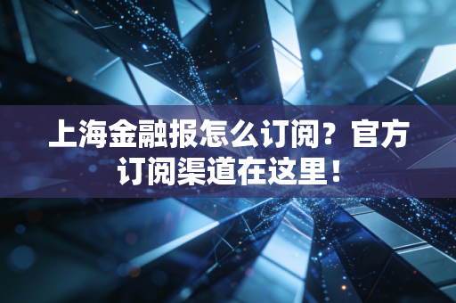 上海金融报怎么订阅？官方订阅渠道在这里！
