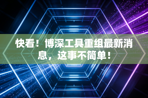 快看！博深工具重组最新消息，这事不简单！