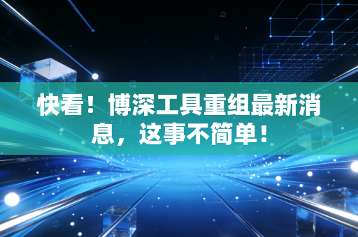 快看！博深工具重组最新消息，这事不简单！