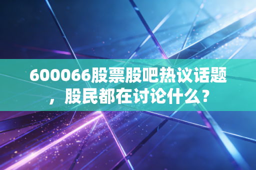 600066股票股吧热议话题,股民都在讨论什么?