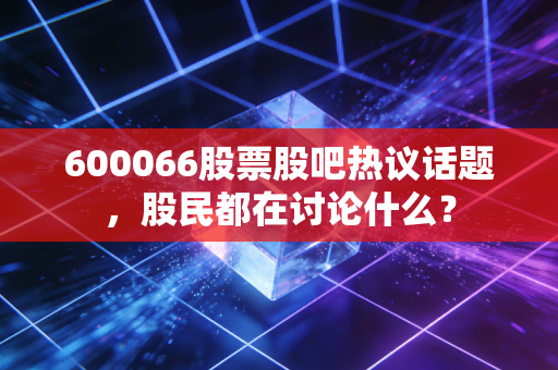 600066股票股吧热议话题,股民都在讨论什么?