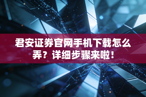 君安证券官网手机下载怎么弄?详细步骤来啦!