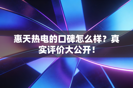 惠天热电的口碑怎么样？真实评价大公开！