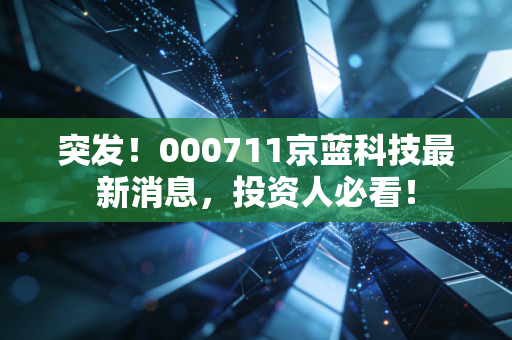 突发！000711京蓝科技最新消息，投资人必看！