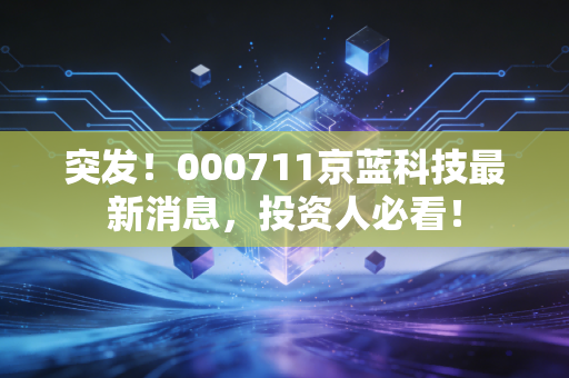 突发！000711京蓝科技最新消息，投资人必看！