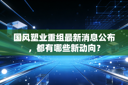 国风塑业重组最新消息公布，都有哪些新动向？