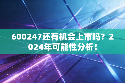 600247还有机会上市吗？2024年可能性分析！