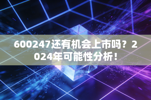600247还有机会上市吗？2024年可能性分析！