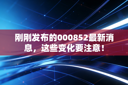 刚刚发布的000852最新消息,这些变化要注意!