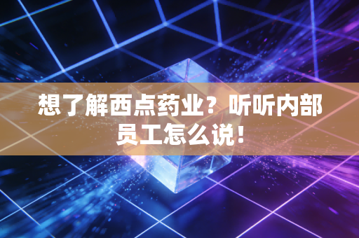 想了解西点药业？听听内部员工怎么说！