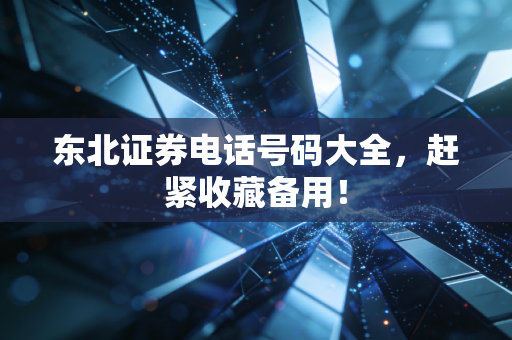 东北证券电话号码大全，赶紧收藏备用！
