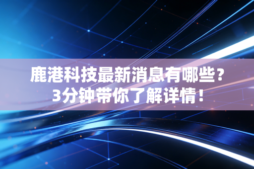 鹿港科技最新消息有哪些？3分钟带你了解详情！