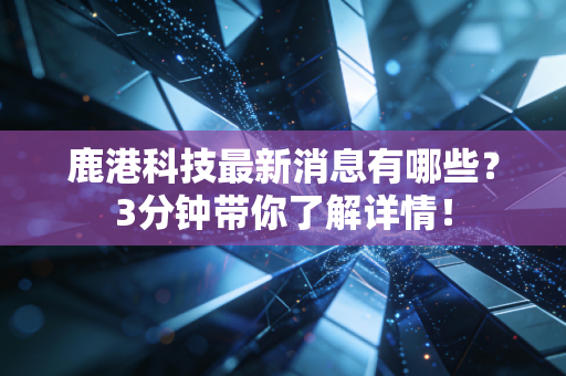 鹿港科技最新消息有哪些？3分钟带你了解详情！