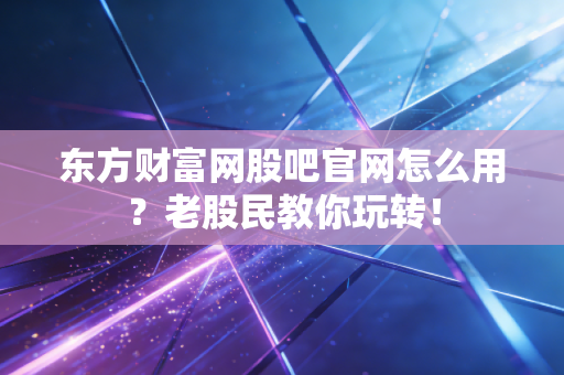 东方财富网股吧官网怎么用？老股民教你玩转！