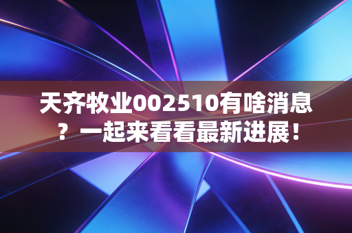 天齐牧业002510有啥消息?一起来看看最新进展!