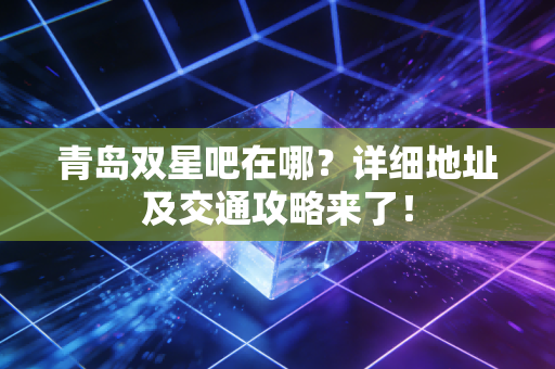 青岛双星吧在哪？详细地址及交通攻略来了！