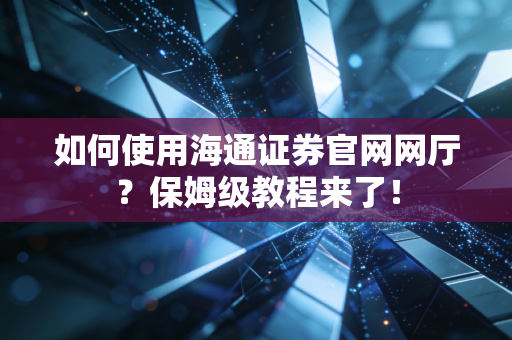 如何使用海通证券官网网厅?保姆级教程来了!
