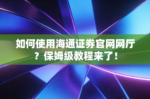如何使用海通证券官网网厅?保姆级教程来了!