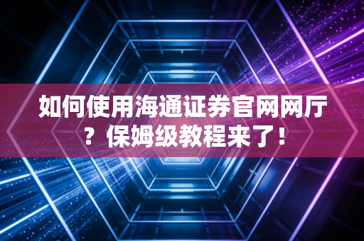 如何使用海通证券官网网厅？保姆级教程来了！
