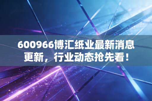 600966博汇纸业最新消息更新,行业动态抢先看!