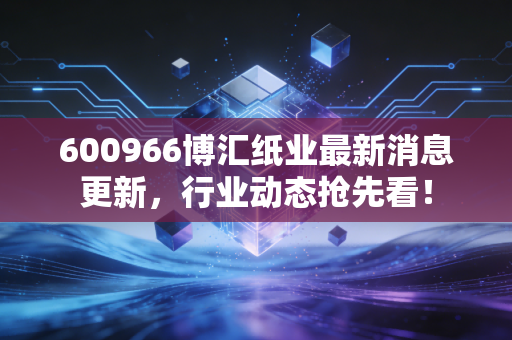 600966博汇纸业最新消息更新,行业动态抢先看!