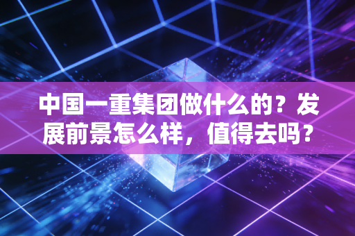 中国一重集团做什么的？发展前景怎么样，值得去吗？