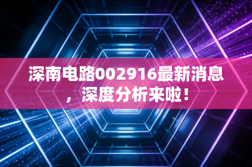 深南电路002916最新消息，深度分析来啦！