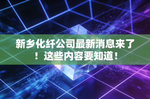 新乡化纤公司最新消息来了!这些内容要知道!