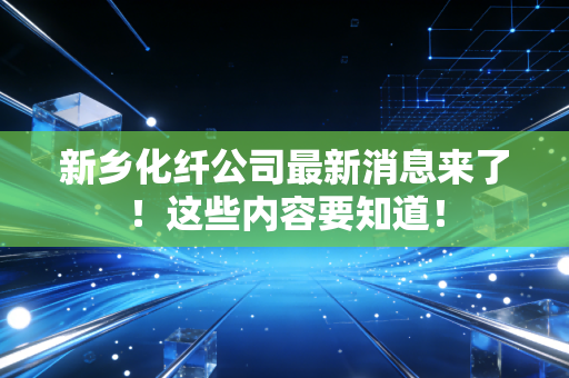 新乡化纤公司最新消息来了！这些内容要知道！