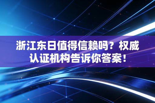 浙江东日值得信赖吗?权威认证机构告诉你答案!