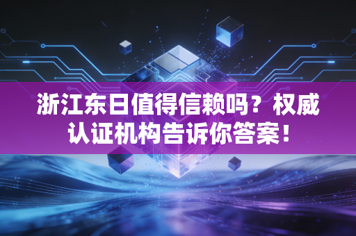 浙江东日值得信赖吗?权威认证机构告诉你答案!