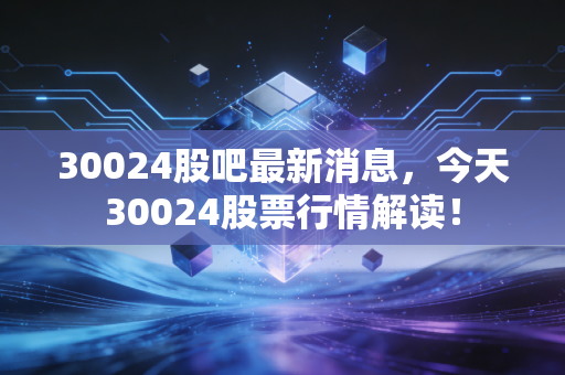 30024股吧最新消息,今天30024股票行情解读!