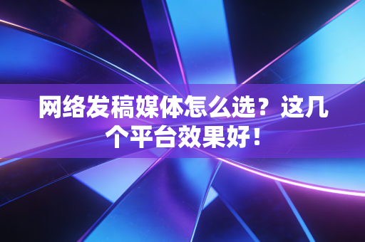 网络发稿媒体怎么选?这几个平台效果好!
