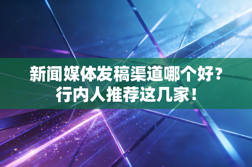 新闻媒体发稿渠道哪个好?行内人推荐这几家!