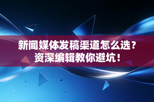新闻媒体发稿渠道怎么选？资深编辑教你避坑！