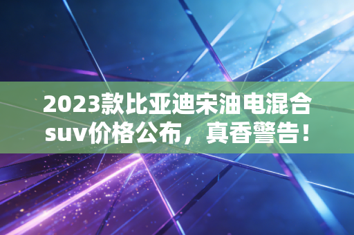 2023款比亚迪宋油电混合suv价格公布，真香警告！