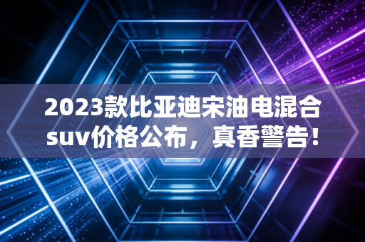 2023款比亚迪宋油电混合suv价格公布，真香警告！