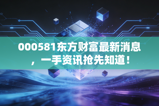 000581东方财富最新消息,一手资讯抢先知道!