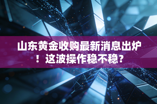 山东黄金收购最新消息出炉!这波操作稳不稳?