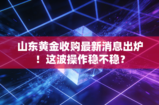 山东黄金收购最新消息出炉！这波操作稳不稳？