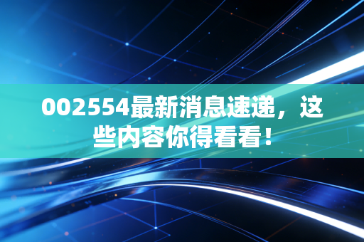 002554最新消息速递，这些内容你得看看！