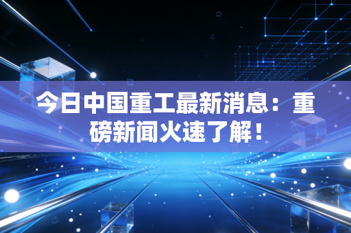 今日中国重工最新消息:重磅新闻火速了解!