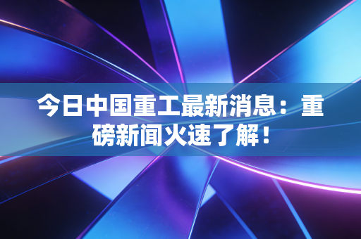 今日中国重工最新消息:重磅新闻火速了解!