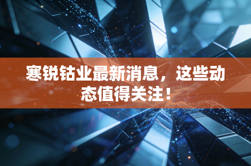寒锐钴业最新消息,这些动态值得关注!