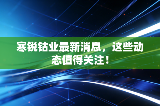 寒锐钴业最新消息,这些动态值得关注!